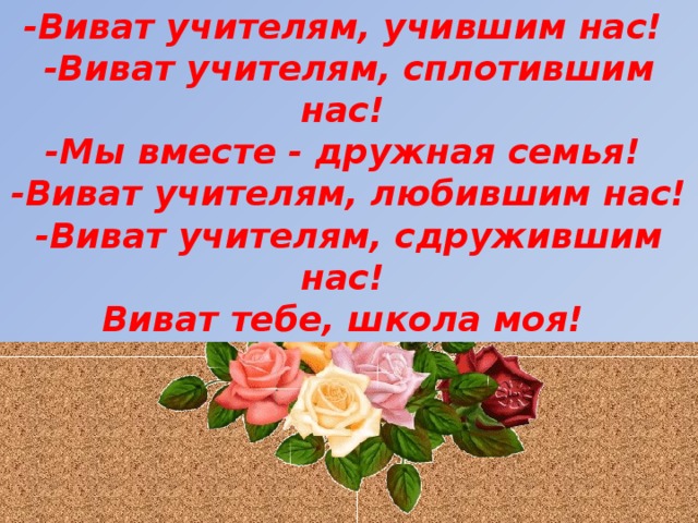 -Виват учителям, учившим нас! -Виват учителям, сплотившим нас! -Мы вместе - дружная семья! -Виват учителям, любившим нас! -Виват учителям, сдружившим нас! Виват тебе, школа моя!