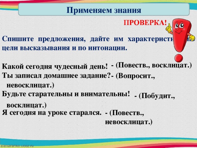 Применяем знания Спишите предложения, дайте им характеристику по цели высказывания и по интонации.  Какой сегодня чудесный день! Ты записал домашнее задание?  Будьте старательны и внимательны!  Я сегодня на уроке старался. - (Повеств., восклицат.) - (Вопросит., невосклицат.) - (Побудит., восклицат.) - (Повеств., невосклицат.)