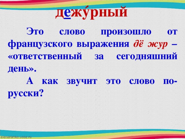 д е ж ý рный  Это слово произошло от французского выражения дё жур – «ответственный за сегодняшний день».  А как звучит это слово по-русски?