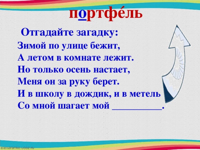 п о ртф é ль Отгадайте загадку: Зимой по улице бежит, А летом в комнате лежит. Но только осень настает, Меня он за руку берет. И в школу в дождик, и в метель Со мной шагает мой __________.