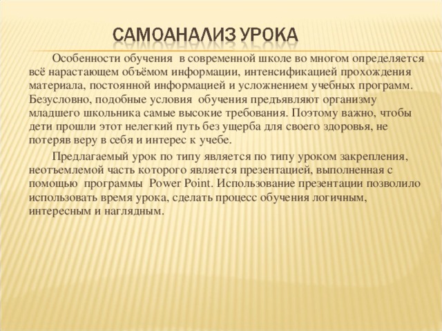 Особенности обучения в современной школе во многом определяется всё нарастающем объёмом информации, интенсификацией прохождения материала, постоянной информацией и усложнением учебных программ. Безусловно, подобные условия обучения предъявляют организму младшего школьника самые высокие требования. Поэтому важно, чтобы дети прошли этот нелегкий путь без ущерба для своего здоровья, не потеряв веру в себя и интерес к учебе.  Предлагаемый урок по типу является по типу уроком закрепления, неотъемлемой часть которого является презентацией, выполненная с помощью программы Power Point . Использование презентации позволило использовать время урока, сделать процесс обучения логичным, интересным и наглядным.  