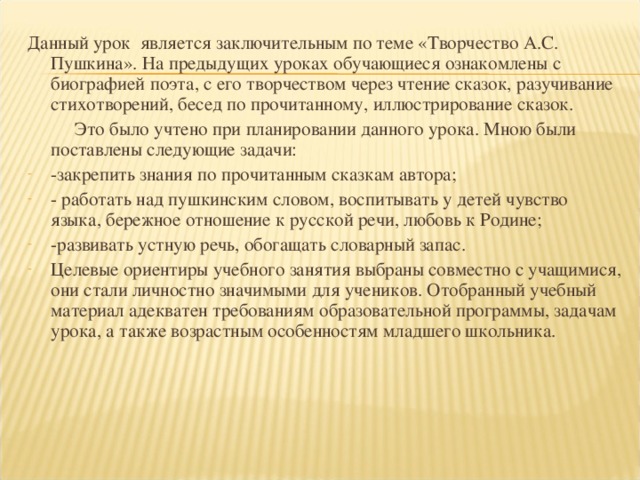 Данный урок является заключительным по теме «Творчество А.С. Пушкина». На предыдущих уроках обучающиеся ознакомлены с биографией поэта, с его творчеством через чтение сказок, разучивание стихотворений, бесед по прочитанному, иллюстрирование сказок.  Это было учтено при планировании данного урока. Мною были поставлены следующие задачи: