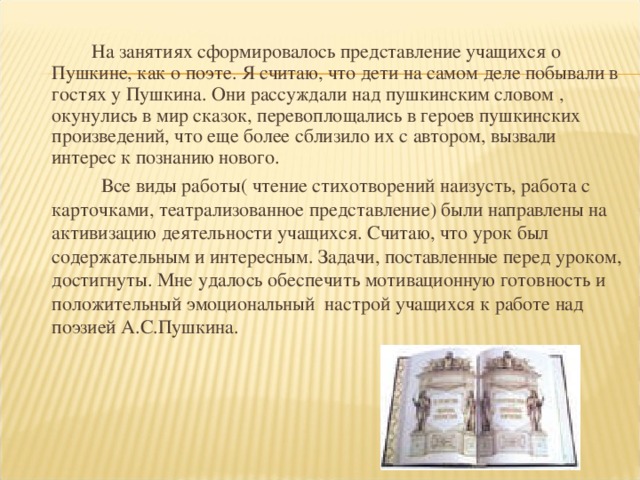 На занятиях сформировалось представление учащихся о Пушкине, как о поэте. Я считаю, что дети на самом деле побывали в гостях у Пушкина. Они рассуждали над пушкинским словом , окунулись в мир сказок, перевоплощались в героев пушкинских произведений, что еще более сблизило их с автором, вызвали интерес к познанию нового.  Все виды работы( чтение стихотворений наизусть, работа с карточками, театрализованное представление) были направлены на активизацию деятельности учащихся. Считаю, что урок был содержательным и интересным. Задачи, поставленные перед уроком, достигнуты. Мне удалось обеспечить мотивационную готовность и положительный эмоциональный настрой учащихся к работе над поэзией А.С.Пушкина.