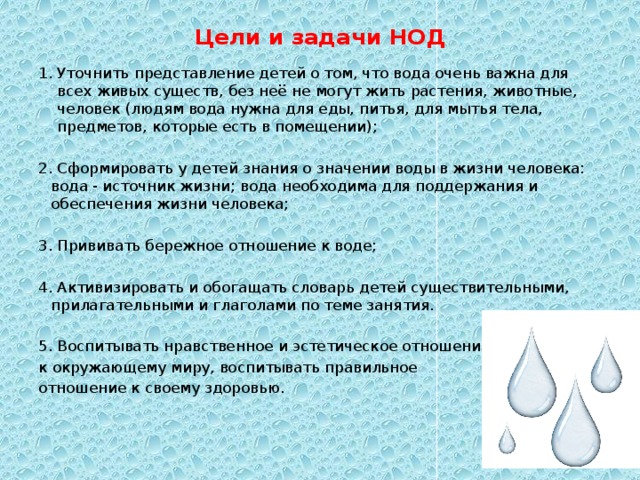 Цели и задачи НОД   Уточнить представление детей о том, что вода очень важна для всех живых существ, без неё не могут жить растения, животные, человек (людям вода нужна для еды, питья, для мытья тела, предметов, которые есть в помещении); 2. Сформировать у детей знания о значении воды в жизни человека: вода - источник жизни; вода необходима для поддержания и обеспечения жизни человека; 3. Прививать бережное отношение к воде; 4. Активизировать и обогащать словарь детей существительными, прилагательными и глаголами по теме занятия. 5. Воспитывать нравственное и эстетическое отношение к окружающему миру, воспитывать правильное отношение к своему здоровью.