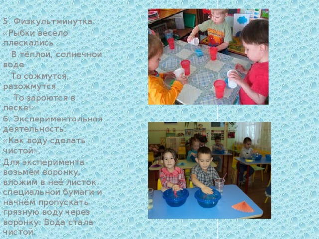 5. Физкультминутка: «Рыбки весело плескались  В тёплой, солнечной воде  То сожмутся, разожмутся  То зароются в песке!» 6. Экспериментальная деятельность: «Как воду сделать чистой». Для эксперимента возьмём воронку, вложим в неё листок специальной бумаги и начнём пропускать грязную воду через воронку. Вода стала чистой.