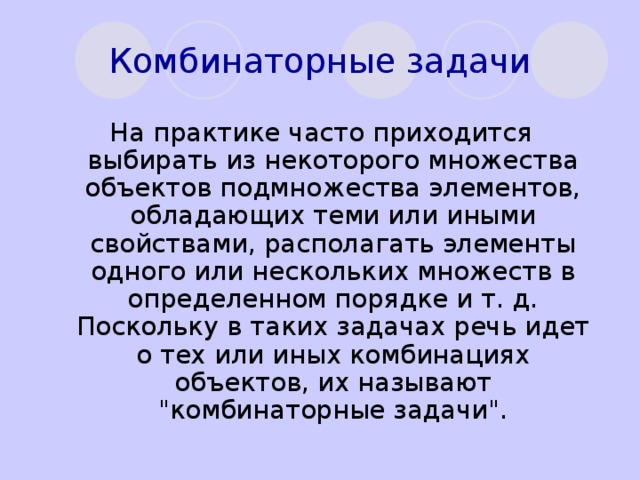 Комбинаторные задачи На практике часто приходится выбирать из некоторого множества объектов подмножества элементов, обладающих теми или иными свойствами, располагать элементы одного или нескольких множеств в определенном порядке и т. д. Поскольку в таких задачах речь идет о тех или иных комбинациях объектов, их называют 