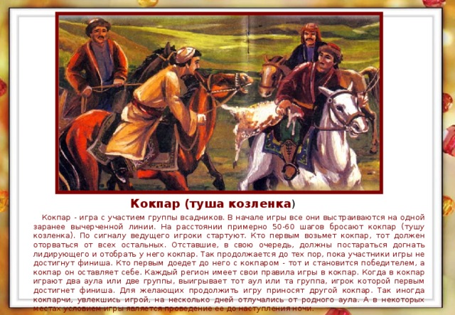 Кокпар (туша козленка )  Кокпар - игра с участием группы всадников. В начале игры все они выстраиваются на одной заранее вычерченной линии. На расстоянии примерно 50-60 шагов бросают кокпар (тушу козленка). По сигналу ведущего игроки стартуют. Кто первым возьмет кокпар, тот должен оторваться от всех остальных. Отставшие, в свою очередь, должны постараться догнать лидирующего и отобрать у него кокпар. Так продолжается до тех пор, пока участники игры не достигнут финиша. Кто первым доедет до него с кокпаром - тот и становится победителем, а кокпар он оставляет себе. Каждый регион имеет свои правила игры в кокпар. Когда в кокпар играют два аула или две группы, выигрывает тот аул или та группа, игрок которой первым достигнет финиша. Для желающих продолжить игру приносят другой кокпар. Так иногда кокпарчи, увлекшись игрой, на несколько дней отлучались от родного аула. А в некоторых местах условием игры является проведение ее до наступления ночи.