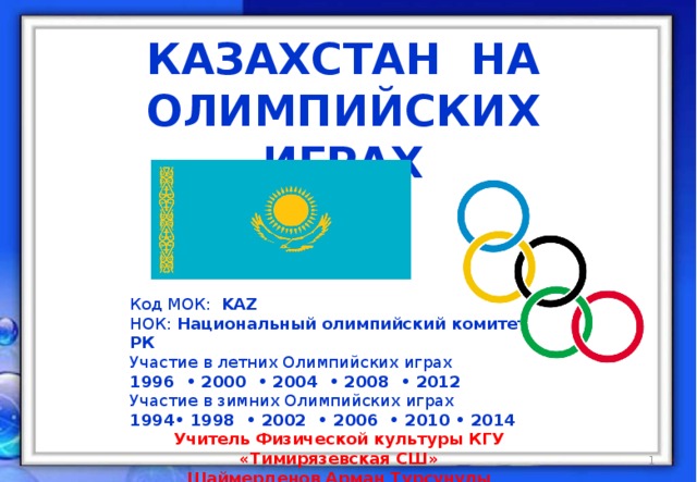 КАЗАХСТАН на Олимпийских играх Код МОК: KAZ НОК: Национальный олимпийский комитет РК Участие в летних Олимпийских играх 1996 • 2000 • 2004 • 2008 • 2012 Участие в зимних Олимпийских играх • 1998 • 2002 • 2006 • 2010 • 2014 Учитель Физической культуры КГУ «Тимирязевская СШ» Шаймерденов Арман Турсунулы