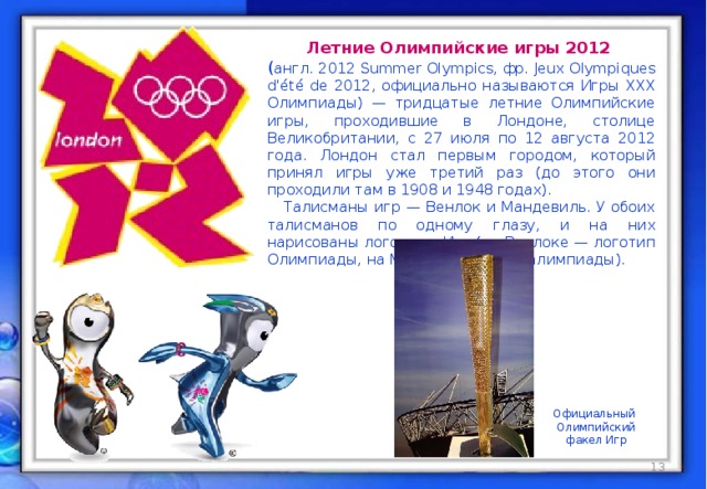 Летние Олимпийские игры 2012 ( англ. 2012 Summer Olympics, фр. Jeux Olympiques d'été de 2012, официально называются Игры XXX Олимпиады) — тридцатые летние Олимпийские игры, проходившие в Лондоне, столице Великобритании, с 27 июля по 12 августа 2012 года. Лондон стал первым городом, который принял игры уже третий раз (до этого они проходили там в 1908 и 1948 годах).  Талисманы игр — Венлок и Мандевиль. У обоих талисманов по одному глазу, и на них нарисованы логотипы Игр (на Венлоке — логотип Олимпиады, на Мандевиле — Паралимпиады). Официальный  Олимпийский  факел Игр