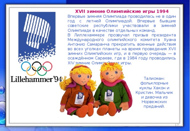 XVII зимние Олимпийские игры 1994 Впервые зимняя Олимпиада проводилась не в один год с летней Олимпиадой. Впервые бывшие советские республики участвовали в зимней Олимпиаде в качестве отдельных команд. В Лиллехаммере прозвучал призыв президента Международного олимпийского комитета Хуана Антонио Самаранча прекратить военные действия во всех уголках планеты на время проведения XVII зимних Олимпийских игр, и в первую очередь — в осаждённом Сараеве, где в 1984 году проводились XIV зимние Олимпийские игры. Талисман: фольклорные куклы Хакон и Кристин. Мальчик и девочка из Норвежских преданий. талисман