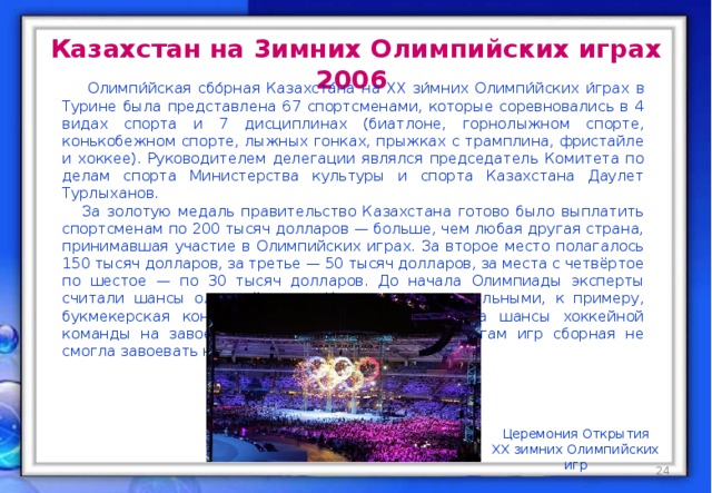 Казахстан на 3имних Олимпийских играх 2006  Олимпи́йская сбо́рная Казахста́на на XX зи́мних Олимпи́йских и́грах в Турине была представлена 67 спортсменами, которые соревновались в 4 видах спорта и 7 дисциплинах (биатлоне, горнолыжном спорте, конькобежном спорте, лыжных гонках, прыжках с трамплина, фристайле и хоккее). Руководителем делегации являлся председатель Комитета по делам спорта Министерства культуры и спорта Казахстана Даулет Турлыханов.  За золотую медаль правительство Казахстана готово было выплатить спортсменам по 200 тысяч долларов — больше, чем любая другая страна, принимавшая участие в Олимпийских играх. За второе место полагалось 150 тысяч долларов, за третье — 50 тысяч долларов, за места с четвёртое по шестое — по 30 тысяч долларов. До начала Олимпиады эксперты считали шансы олимпийцев из Казахстана минимальными, к примеру, букмекерская контора Sportsbook.com расценивала шансы хоккейной команды на завоевание золота как 1:250. По итогам игр сборная не смогла завоевать ни одной олимпийской медали. Церемония Открытия XX зимних Олимпийских игр