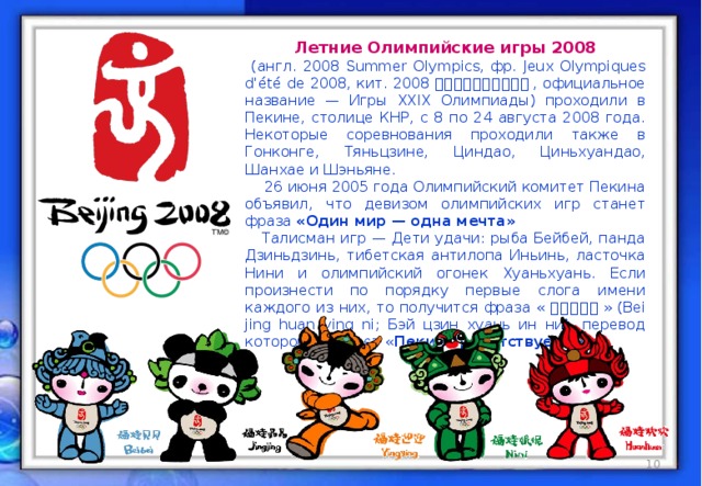 Летние Олимпийские игры 2008  (англ. 2008 Summer Olympics, фр. Jeux Olympiques d'été de 2008, кит. 2008 年夏季奥林匹克运动会 , официальное название — Игры XXIX Олимпиады) проходили в Пекине, столице КНР, с 8 по 24 августа 2008 года. Некоторые соревнования проходили также в Гонконге, Тяньцзине, Циндао, Циньхуандао, Шанхае и Шэньяне.  26 июня 2005 года Олимпийский комитет Пекина объявил, что девизом олимпийских игр станет фраза «Один мир — одна мечта»  Талисман игр — Дети удачи: рыба Бейбей, панда Дзиньдзинь, тибетская антилопа Иньинь, ласточка Нини и олимпийский огонек Хуаньхуань. Если произнести по порядку первые слога имени каждого из них, то получится фраза « 北京欢迎你 » (Bei jing huan ying ni; Бэй цзин хуань ин ни), перевод которой означает « Пекин приветствует вас ».