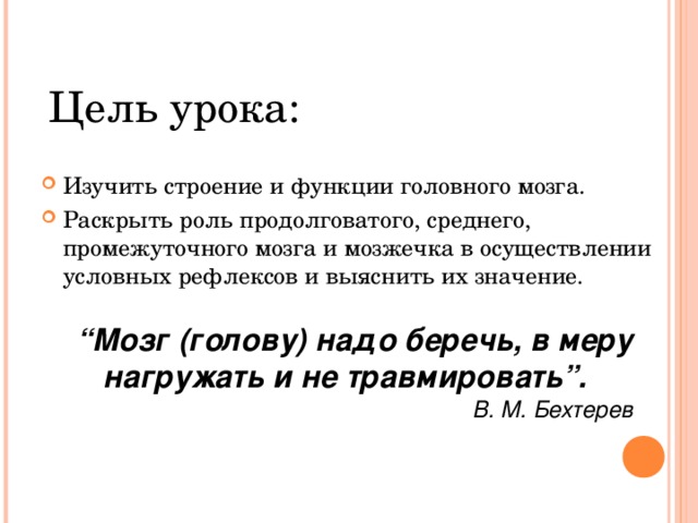 Цель урока: Изучить строение и функции головного мозга. Раскрыть роль продолговатого, среднего, промежуточного мозга и мозжечка в осуществлении условных рефлексов и выяснить их значение. “ Мозг (голову) надо беречь, в меру нагружать и не травмировать”. В. М. Бехтерев