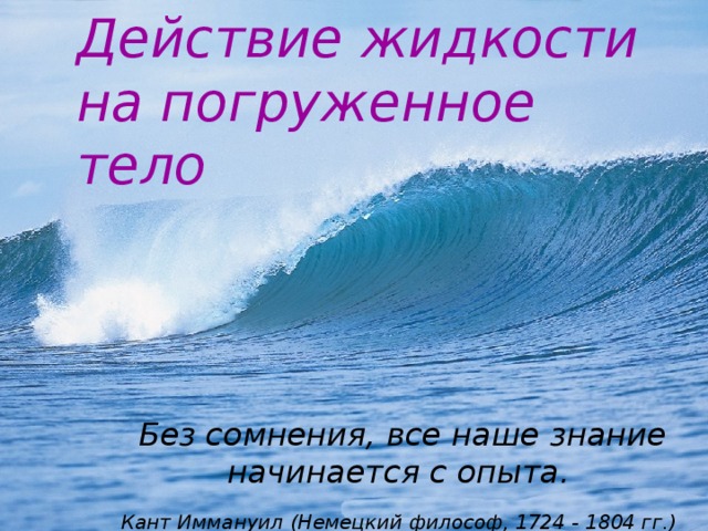 Действие жидкости на погруженное тело Без сомнения, все наше знание начинается с опыта. Кант Иммануил (Немецкий философ, 1724 -  1804 гг.)