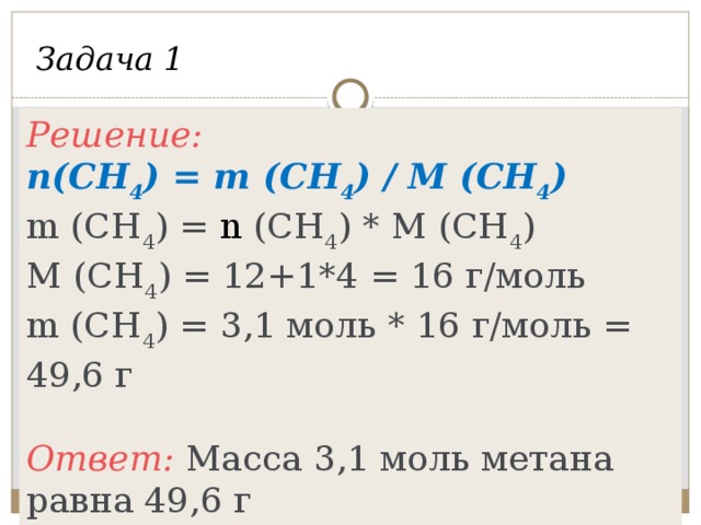 Задача 1 Решение: n(CH 4 ) = m (CH 4 ) / M (CH 4 ) m (CH 4 ) = n (CH 4 ) * M (CH 4 ) M (CH 4 ) = 12+1*4 = 16 г/моль m (CH 4 ) = 3,1 моль * 16 г/моль = 49,6 г  Ответ: Масса 3,1 моль метана равна 49,6 г Вычислить массу метана количеством вещества 3,1 моль. Дано: n(CH 4 ) = 3,1 моль Найти: m (CH 4 )-?