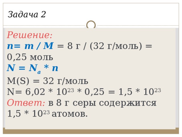 Задача 2 Решение: n= m / M = 8 г / (32 г/моль) = 0,25 моль N = N a * n M(S) = 32 г/моль N= 6,02 * 10 23 * 0,25 = 1,5 * 10 23 Ответ: в 8 г серы содержится 1,5 * 10 23 атомов. Сколько атомов содержится в 8 граммах серы? Дано: m(S) = 8 г. Найти количество атомов серы (N).