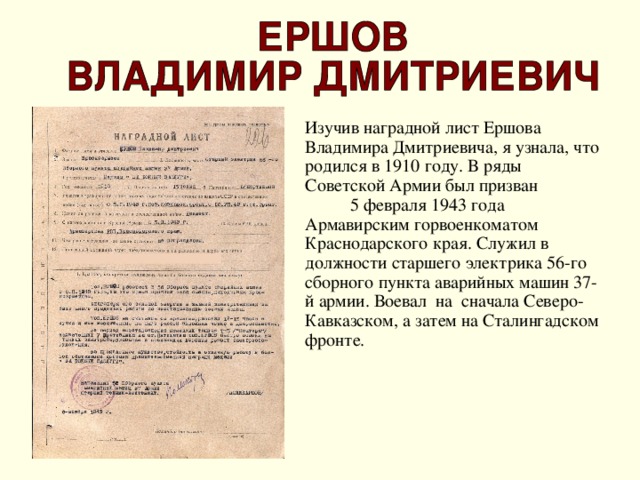 Изучив наградной лист Ершова Владимира Дмитриевича, я узнала, что  родился в 1910 году. В ряды Советской Армии был призван 5 февраля 1943 года Армавирским горвоенкоматом Краснодарского края. Служил в должности старшего электрика 56-го сборного пункта аварийных машин 37-й армии. Воевал на сначала Северо-Кавказском, а затем на Сталингадском фронте.