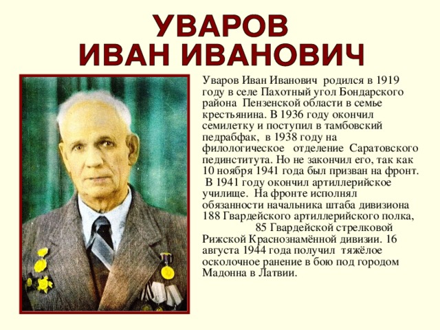 Уваров Иван Иванович родился в 1919 году в селе Пахотный угол Бондарского района Пензенской области в семье крестьянина. В 1936 году окончил семилетку и поступил в тамбовский педрабфак, в 1938 году на филологическое отделение Саратовского пединститута. Но не закончил его, так как 10 ноября 1941 года был призван на фронт. В 1941 году окончил артиллерийское училище. На фронте исполнял обязанности начальника штаба дивизиона 188 Гвардейского артиллерийского полка, 85 Гвардейской стрелковой Рижской Краснознамённой дивизии. 16 августа 1944 года получил тяжёлое осколочное ранение в бою под городом Мадонна в Латвии.