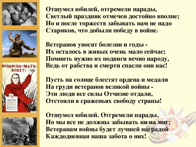 Отшумел юбилей, отгремели парады,  Светлый праздник отмечен достойно вполне;  Но и после торжеств забывать нам не надо  Стариков, что добыли победу в войне.   Ветеранов уносят болезни и годы -  Их осталось в живых очень мало сейчас;  Помнить нужно их подвиги вечно народу,  Ведь от рабства и смерти спасли они нас!   Пусть на солнце блестят ордена и медали  На груди ветеранов великой войны -  Эти люди все силы Отчизне отдали,  Отстояли в сраженьях свободу страны!   Отшумел юбилей. Отгремели парады,  Но мы все не должны забывать ни на миг:  Ветеранам войны будет лучшей наградой  Каждодневная наша забота о них!