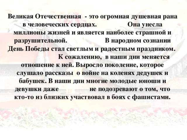 Великая Отечественная - это огромная душевная рана в человеческих сердцах. Она унесла миллионы жизней и является наиболее страшной и разрушительной. В народном сознании День Победы стал светлым и радостным праздником. К сожалению, в наши дни меняется отношение к ней. Выросло поколение, которое слушало рассказы о войне на коленях дедушек и бабушек. В наши дни многие молодые юноши и девушки даже не подозревают о том, что кто-то из близких участвовал в боях с фашистами.