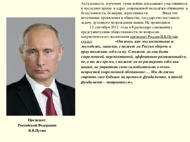Актуальность изучения темы войны доказывают участившиеся в последнее время в адрес современной молодёжи обвинения в бездуховности, безверии, агрессивности. Видя эти негативные проявления в обществе, государство поставило задачу духовного возрождения нации. На прошедшем 12 сентября 2012 года в Краснодаре совещании с представителями общественности по вопросам патриотического воспитания президент России В.В.Путин сказал : «От того, как мы воспитываем молодежь, зависит, сможет ли Россия сберечь и приумножить себя саму. Сможет ли она быть современной, перспективной, эффективно развивающейся, но, в то же время, сможет ли не растерять себя как нацию, не утратить свою самобытность в очень непростой современной обстановке…. Мы должны строить свое будущее на прочном фундаменте, и такой фундамент - патриотизм». Президент Российской Федерации В.В.Путин