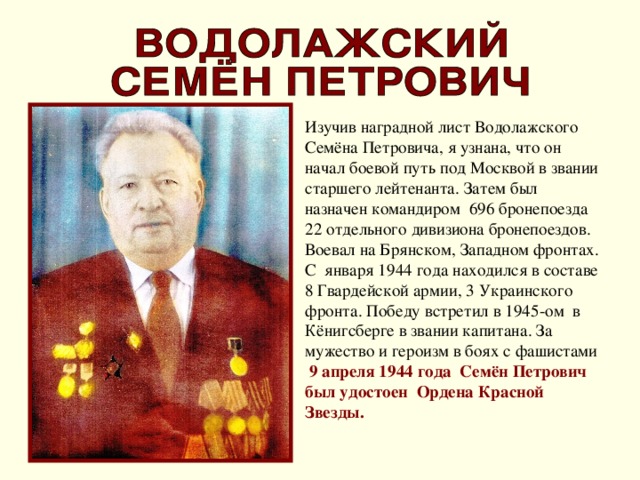 Изучив наградной лист Водолажского Семёна Петровича, я узнана, что он начал боевой путь под Москвой в звании старшего лейтенанта. Затем был назначен командиром 696 бронепоезда 22 отдельного дивизиона бронепоездов. Воевал на Брянском, Западном фронтах. С января 1944 года находился в составе 8 Гвардейской армии, 3 Украинского фронта. Победу встретил в 1945-ом в Кёнигсберге в звании капитана. За мужество и героизм в боях с фашистами 9 апреля 1944 года Семён Петрович был удостоен Ордена Красной Звезды.