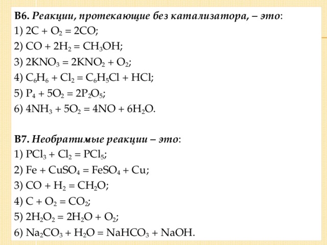 В6.  Реакции, протекающие без катализатора, – это : 1) 2С + О 2 = 2СО; 2) СО + 2Н 2 = СН 3 ОН; 3) 2KNO 3 = 2KNO 2 + O 2 ; 4) C 6 H 6 + Cl 2 = C 6 H 5 Cl + HCl; 5) Р 4 + 5О 2 = 2Р 2 О 5 ; 6) 4NH 3 + 5O 2 = 4NO + 6H 2 O.  В7.  Необратимые реакции – это : 1) PCl 3 + Cl 2 = PCl 5 ; 2) Fe + CuSO 4 = FeSO 4 + Cu; 3) CO + H 2 = CH 2 O; 4) C + O 2 = CO 2 ; 5) 2H 2 O 2 = 2H 2 О + O 2 ; 6) Na 2 CO 3 + H 2 O = NaHCO 3 + NaOH.