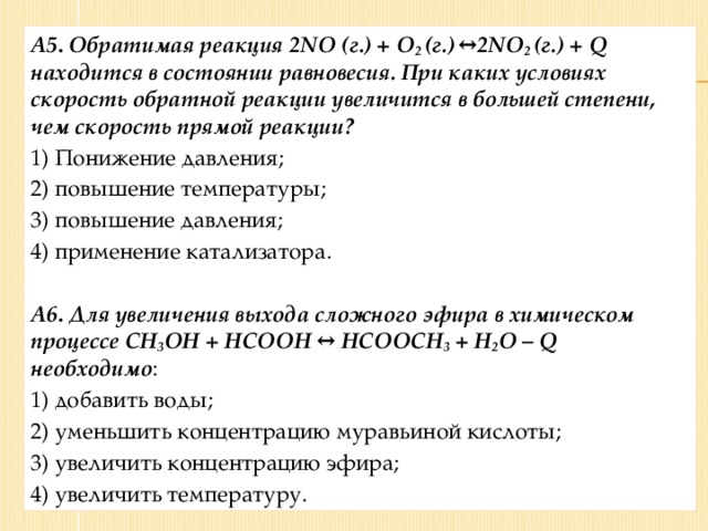 А5 .  Обратимая реакция 2NO (г.) + O 2 (г.)  ↔ 2NO 2 (г.) + Q находится в состоянии равновесия. При каких условиях скорость обратной реакции увеличится в большей степени, чем скорость прямой реакции? 1) Понижение давления; 2) повышение температуры; 3) повышение давления; 4) применение катализатора.  А6 .  Для увеличения выхода сложного эфира в химическом процессе CH 3 OH + HCOOH ↔ HCOOCH 3 + H 2 O – Q необходимо : 1) добавить воды; 2) уменьшить концентрацию муравьиной кислоты; 3) увеличить концентрацию эфира; 4) увеличить температуру.