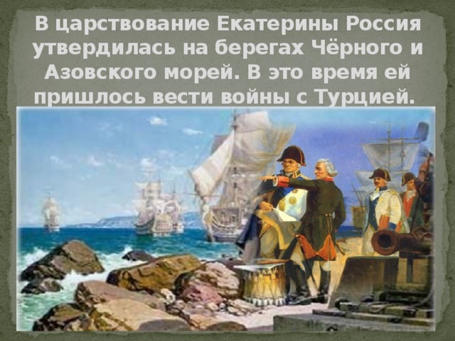 В царствование Екатерины Россия утвердилась на берегах Чёрного и Азовского морей. В это время ей пришлось вести войны с Турцией.