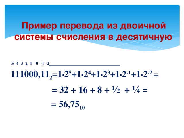 Пример перевода из двоичной системы счисления в десятичную   5 4 3 2 1 0 -1 -2  111000,11 2 =1 • 2 5 +1 • 2 4 +1 • 2 3 +1 • 2 -1 +1 • 2 -2 =  = 32 + 16 + 8 + ½ + ¼ =  = 56,75 10