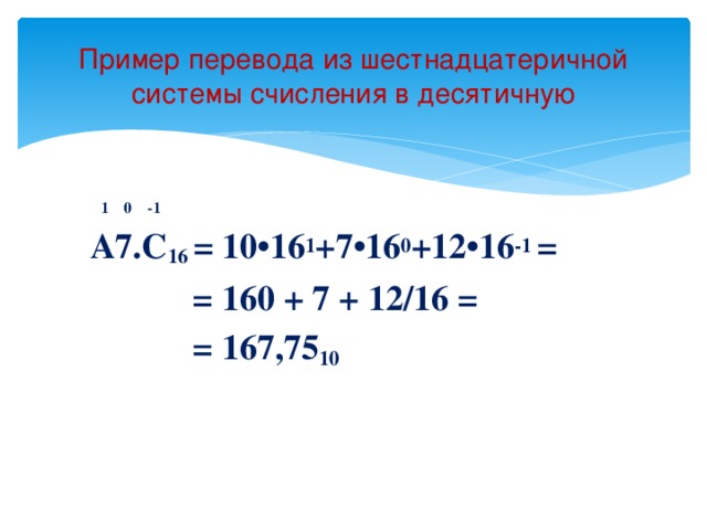 Пример перевода из шестнадцатеричной системы счисления в десятичную    1 0 -1  A7.C 16 = 10•16 1 +7•16 0 +12•16 -1 =  = 160 + 7 + 12/16 =  = 167,75 10