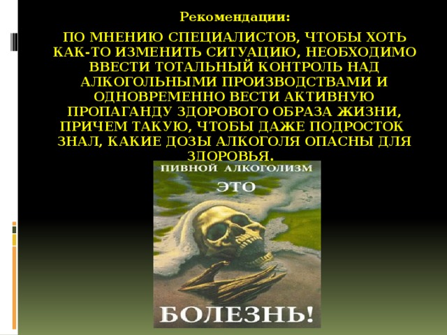 Рекомендации: По мнению специалистов, чтобы хоть как-то изменить ситуацию, необходимо ввести тотальный контроль над алкогольными производствами и одновременно вести активную пропаганду здорового образа жизни, причем такую, чтобы даже подросток знал, какие дозы алкоголя опасны для здоровья.