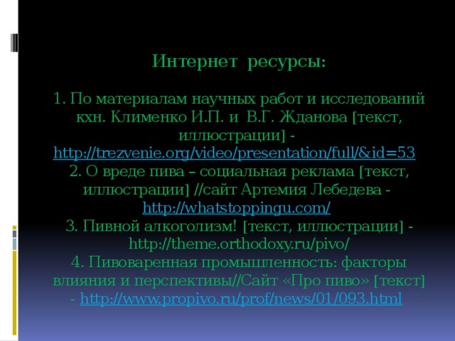 Интернет ресурсы:   1. По материалам научных работ и исследований кхн. Клименко И.П. и  В.Г. Жданова  текст, иллюстрации  - http://trezvenie.org/video/presentation/full/&id=53   2. О вреде пива – социальная реклама  текст, иллюстрации  //сайт Артемия Лебедева - http://whatstoppingu.com/   3. Пивной алкоголизм!  текст, иллюстрации  - http://theme.orthodoxy.ru/pivo/  4. Пивоваренная промышленность: факторы влияния и перспективы//Сайт «Про пиво»  текст  - http://www.propivo.ru/prof/news/01/093.html