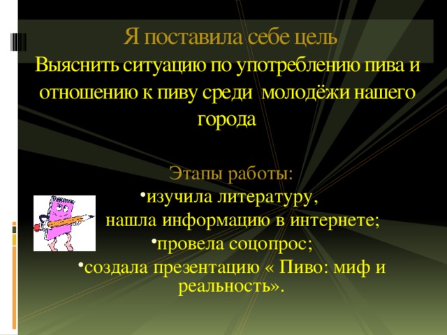 Я поставила себе цель  Выяснить ситуацию по употреблению пива и отношению к пиву среди молодёжи нашего города   Этапы работы: изучила литературу,  нашла информацию в интернете;