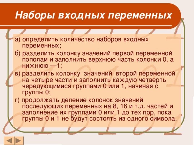     Наборы входных переменных  а) определить количество наборов входных переменных; б) разделить колонку значений первой переменной пополам и заполнить верхнюю часть колонки 0, а нижнюю —1; в) разделить колонку значений второй переменной на четыре части и заполнить каждую четверть чередующимися группами 0 или 1, начиная с группы 0; г) продолжать деление колонок значений последующих переменных на 8, 16 и т.д. частей и заполнение их группами 0 или 1 до тех пор, пока группы 0 и 1 не будут состоять из одного символа.