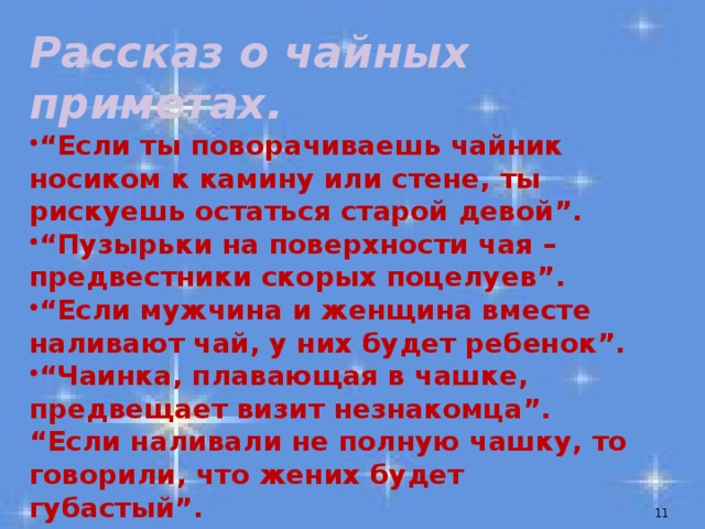 Рассказ о чайных приметах.  “ Если ты поворачиваешь чайник носиком к камину или стене, ты рискуешь остаться старой девой”.  “ Пузырьки на поверхности чая – предвестники скорых поцелуев”. “ Если мужчина и женщина вместе наливают чай, у них будет ребенок”.  “ Чаинка, плавающая в чашке, предвещает визит незнакомца”. “ Если наливали не полную чашку, то говорили, что жених будет губастый”.