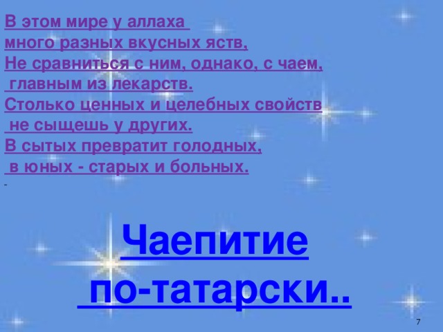 В этом мире у аллаха много разных вкусных яств,  Не сравниться с ним, однако, с чаем,  главным из лекарств.  Столько ценных и целебных свойств  не сыщешь у других.  В сытых превратит голодных,  в юных - старых и больных.  Чаепитие  по-татарски..