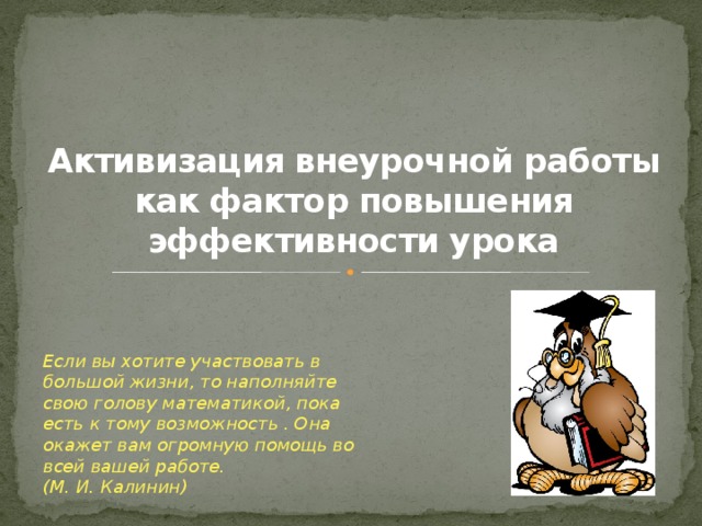 Активизация внеурочной работы как фактор повышения эффективности урока Если вы хотите участвовать в большой жизни, то наполняйте свою голову математикой, пока есть к тому возможность . Она окажет вам огромную помощь во всей вашей работе. (М. И. Калинин)