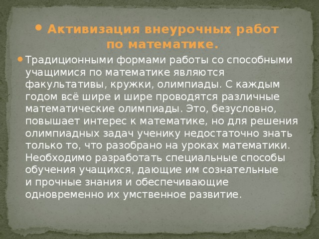 Активизация внеурочных работ по математике. Традиционными формами работы со способными учащимися по математике являются факультативы, кружки, олимпиады. С каждым годом всё шире и шире проводятся различные математические олимпиады. Это, безусловно, повышает интерес к математике, но для решения олимпиадных задач ученику недостаточно знать только то, что разобрано на уроках математики. Необходимо разработать специальные способы обучения учащихся, дающие им сознательные и прочные знания и обеспечивающие одновременно их умственное развитие.