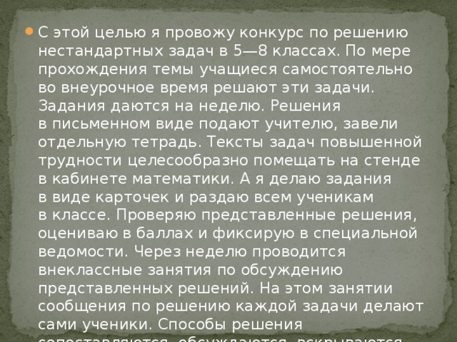 С этой целью я провожу конкурс по решению нестандартных задач в 5—8 классах. По мере прохождения темы учащиеся самостоятельно во внеурочное время решают эти задачи. Задания даются на неделю. Решения в письменном виде подают учителю, завели отдельную тетрадь. Тексты задач повышенной трудности целесообразно помещать на стенде в кабинете математики. А я делаю задания в виде карточек и раздаю всем ученикам в классе. Проверяю представленные решения, оцениваю в баллах и фиксирую в специальной ведомости. Через неделю проводится внеклассные занятия по обсуждению представленных решений. На этом занятии сообщения по решению каждой задачи делают сами ученики. Способы решения сопоставляются, обсуждаются, вскрываются ошибки, причины их возникновения и намечаются меры по их предупреждению.