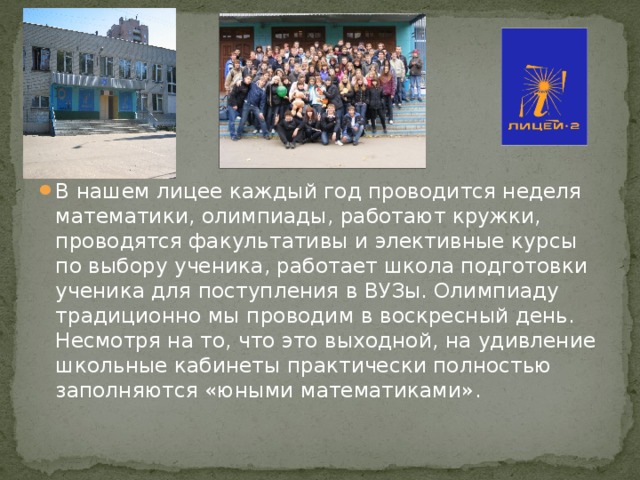 В нашем лицее каждый год проводится неделя математики, олимпиады, работают кружки, проводятся факультативы и элективные курсы по выбору ученика, работает школа подготовки ученика для поступления в ВУЗы. Олимпиаду традиционно мы проводим в воскресный день. Несмотря на то, что это выходной, на удивление школьные кабинеты практически полностью заполняются «юными математиками».