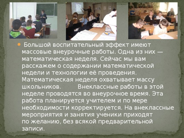Большой воспитательный эффект имеют массовые внеурочные работы. Одна из них — математическая неделя. Сейчас мы вам расскажем о содержании математической недели и технологии её проведения. Математическая неделя охватывает массу школьников. Внеклассные работы в этой неделе проводятся во внеурочное время. Эта работа планируется учителем и по мере необходимости корректируется. На внеклассные мероприятия и занятия ученики приходят по желанию, без всякой предварительной записи.