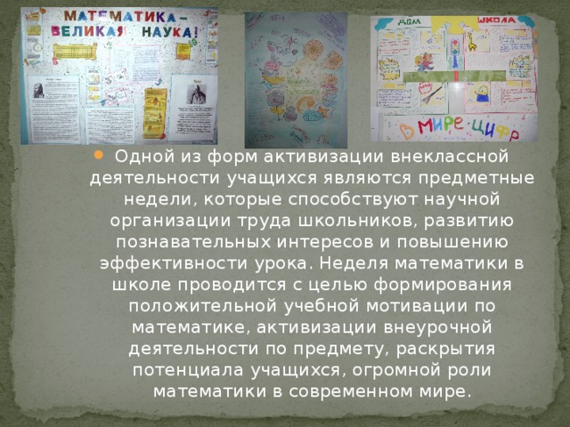 Одной из форм активизации внеклассной деятельности учащихся являются предметные недели, которые способствуют научной организации труда школьников, развитию познавательных интересов и повышению эффективности урока. Неделя математики в школе проводится с целью формирования положительной учебной мотивации по математике, активизации внеурочной деятельности по предмету, раскрытия потенциала учащихся, огромной роли математики в современном мире.