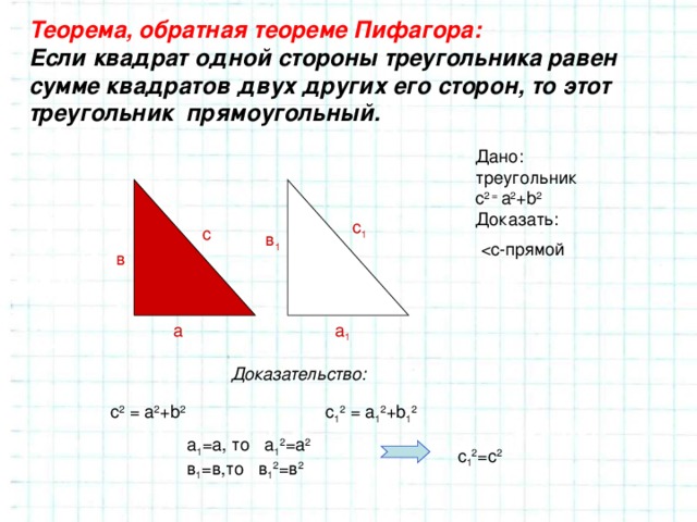 Теорема, обратная теореме Пифагора: Если квадрат одной стороны треугольника равен сумме квадратов двух других его сторон, то этот треугольник прямоугольный. Дано: треугольник с 2 =  a 2 +b 2 Доказать: с 1 с в 1 в а 1 а Доказательство: с 2 = a 2 +b 2 с 1 2 = a 1 2 +b 1 2 а 1 =а, то а 1 2 =а 2 в 1 =в,то в 1 2 =в 2 с 1 2 =с 2