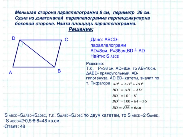 Меньшая сторона параллелограмма 8 см, периметр 36 см. Одна из диагоналей параллелограмма перпендикулярна боковой стороне. Найти площадь параллелограмма.  Решение: D Дано: ABCD - параллелограмм AD = 8 см, Р=36см, BD ┴ AD Найти: S ABCD C Решение: Т.К. Р=36 см, AD = 8 см, то АВ=10см. ∆ АВ D - прямоугольный, АВ- гипотенуза, AD , BD - катеты, значит по т. Пифагора B A S ABCD = S ∆ABD +S ∆DBC , т.к. S ∆ABD = S ∆DBC  по двум катетам, то S ABCD =2∙ S ∆ABD ,  S ABCD =2∙0,5∙6∙8=48 кв.см. Ответ: 48