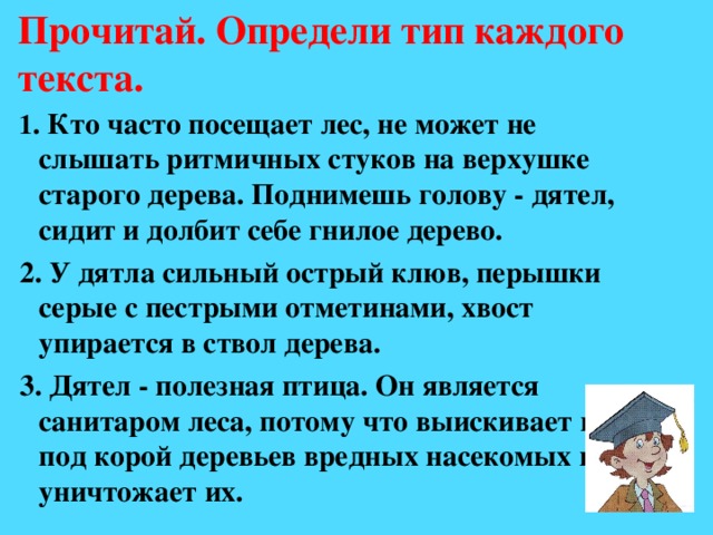 Прочитай. Определи тип каждого текста.  1 . Кто часто посещает лес, не может не слышать ритмичных стуков на верхушке старого дерева. Поднимешь голову - дятел, сидит и долбит себе гнилое дерево.  2. У дятла сильный острый клюв, перышки серые с пестрыми отметинами, хвост упирается в ствол дерева.  3. Дятел - полезная птица. Он является санитаром леса, потому что выискивает под под корой деревьев вредных насекомых и уничтожает их.