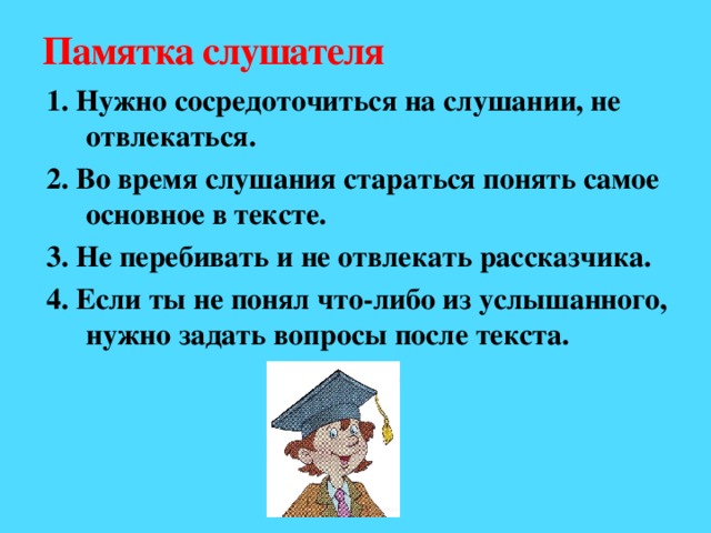 Памятка слушателя 1. Нужно сосредоточиться на слушании, не отвлекаться. 2. Во время слушания стараться понять самое основное в тексте. 3. Не перебивать и не отвлекать рассказчика. 4. Если ты не понял что-либо из услышанного, нужно задать вопросы после текста.