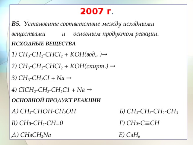 2007 г . В5. Установите соответствие между исходными веществами и основным продуктом реакции. ИСХОДНЫЕ ВЕЩЕСТВА 1) CH 3 -CH 2 -CHCI 2 + КОН(вод„ ) →  2) CH 3 -CH 2 -CHCI 2 + КОН(спирт.) →  3) CH 3 -CH 2 CI + Na →  4) ClCH 2 -CH 2 -CH 2 C1 + Na →  ОСНОВНОЙ ПРОДУКТ РЕАКЦИИ A) СН 3 -СНОН-СН 2 ОН Б) СН 3 -СН 2 -СН 2 -СН 3  B) СНз-СН 2 -СН=0 Г) СНз-С≡СН Д) СНзСН 2 Nа Е) СзН 6