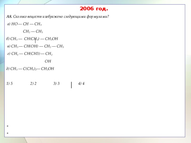 2006 год. A8. Сколько веществ изображено следующими формулами?   а) HО  — CH — CH 3   CH 2 — СН 3  б) CH 3 — CН(CH 3 ) — CН 2 ОН  в) CH 3 — CH(ОH) — СН 2 — СН 3  г) CH 3 — CН(СН3)  — СH 2   ОH д) СН 3 — C(СH 3 ) 2 — CH 2 ОH  1) 5 2) 2 3) 3 4) 4  