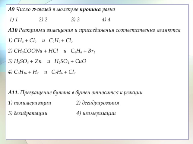A9 Число  -связей в молекуле пропина равно   1) 1 2) 2 3) 3 4) 4 A10 Реакциями замещения и присоединения соответственно являются  1) CH 4 + Cl 2 и C 2 H 2 + Cl 2  2) СH 3 COONa + HCl и C 6 H 6 + Br 2 3) H 2 SO 4 + Zn и H 2 SO 4 + CuO 4) C 8 H 16 + H 2 и C 2 H 6 + Cl 2   A11. Превращение бутана в бутен относится к реакции 1) полимеризации 2) дегидрирования 3) дегидратации 4) изомеризации    